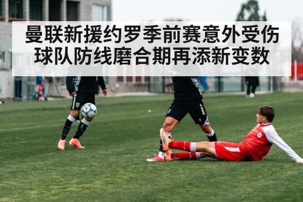 曼联新援约罗季前赛意外受伤球队防线磨合期再添新变数